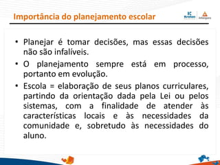 • Planejar é tomar decisões, mas essas decisões
não são infalíveis.
• O planejamento sempre está em processo,
portanto em evolução.
• Escola = elaboração de seus planos curriculares,
partindo da orientação dada pela Lei ou pelos
sistemas, com a finalidade de atender às
características locais e às necessidades da
comunidade e, sobretudo às necessidades do
aluno.
Importância do planejamento escolar
 