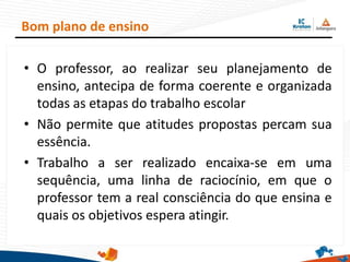 • O professor, ao realizar seu planejamento de
ensino, antecipa de forma coerente e organizada
todas as etapas do trabalho escolar
• Não permite que atitudes propostas percam sua
essência.
• Trabalho a ser realizado encaixa-se em uma
sequência, uma linha de raciocínio, em que o
professor tem a real consciência do que ensina e
quais os objetivos espera atingir.
Bom plano de ensino
 