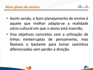 • Assim sendo, o bom planejamento de ensino é
aquele que melhor adapta-se a realidade
sócio-cultural em que o aluno está inserido,
• Visa objetivos concretos com a utilização de
linhas ininterruptas de pensamento, mas
flexíveis o bastante para tomar caminhos
diferenciados sem perder a direção.
Bom plano de ensino
 