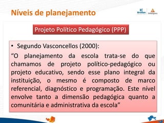 Níveis de planejamento
• Segundo Vasconcellos (2000):
“O planejamento da escola trata-se do que
chamamos de projeto político-pedagógico ou
projeto educativo, sendo esse plano integral da
instituição, o mesmo é composto de marco
referencial, diagnóstico e programação. Este nível
envolve tanto a dimensão pedagógica quanto a
comunitária e administrativa da escola”
Projeto Político Pedagógico (PPP)
 