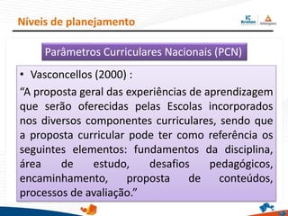 • Vasconcellos (2000) :
“A proposta geral das experiências de aprendizagem
que serão oferecidas pelas Escolas incorporados
nos diversos componentes curriculares, sendo que
a proposta curricular pode ter como referência os
seguintes elementos: fundamentos da disciplina,
área de estudo, desafios pedagógicos,
encaminhamento, proposta de conteúdos,
processos de avaliação.”
Níveis de planejamento
Parâmetros Curriculares Nacionais (PCN)
 