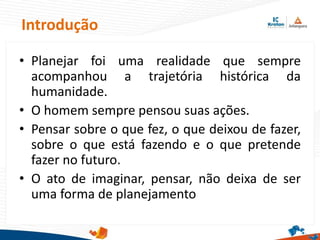 Introdução
• Planejar foi uma realidade que sempre
acompanhou a trajetória histórica da
humanidade.
• O homem sempre pensou suas ações.
• Pensar sobre o que fez, o que deixou de fazer,
sobre o que está fazendo e o que pretende
fazer no futuro.
• O ato de imaginar, pensar, não deixa de ser
uma forma de planejamento
 
