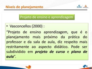 • Vasconcellos (2000) :
“Projeto de ensino aprendizagem, que é o
planejamento mais próximo da prática do
professor e da sala de aula, diz respeito mais
restritamente ao aspecto didático. Pode ser
subdividido em projeto de curso e plano de
aula”.
Níveis de planejamento
Projeto de ensino e aprendizagem
 