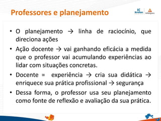 Professores e planejamento
• O planejamento → linha de raciocínio, que
direciona ações
• Ação docente → vai ganhando eficácia a medida
que o professor vai acumulando experiências ao
lidar com situações concretas.
• Docente = experiência → cria sua didática →
enriquece sua prática profissional → segurança
• Dessa forma, o professor usa seu planejamento
como fonte de reflexão e avaliação da sua prática.
 