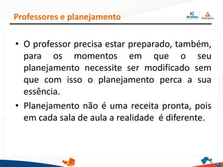 • O professor precisa estar preparado, também,
para os momentos em que o seu
planejamento necessite ser modificado sem
que com isso o planejamento perca a sua
essência.
• Planejamento não é uma receita pronta, pois
em cada sala de aula a realidade é diferente.
Professores e planejamento
 