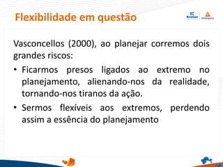 Flexibilidade em questão
Vasconcellos (2000), ao planejar corremos dois
grandes riscos:
• Ficarmos presos ligados ao extremo no
planejamento, alienando-nos da realidade,
tornando-nos tiranos da ação.
• Sermos flexíveis aos extremos, perdendo
assim a essência do planejamento
 