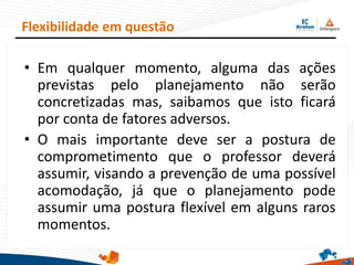 • Em qualquer momento, alguma das ações
previstas pelo planejamento não serão
concretizadas mas, saibamos que isto ficará
por conta de fatores adversos.
• O mais importante deve ser a postura de
comprometimento que o professor deverá
assumir, visando a prevenção de uma possível
acomodação, já que o planejamento pode
assumir uma postura flexível em alguns raros
momentos.
Flexibilidade em questão
 