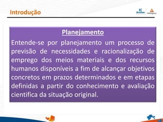 Planejamento
Entende-se por planejamento um processo de
previsão de necessidades e racionalização de
emprego dos meios materiais e dos recursos
humanos disponíveis a fim de alcançar objetivos
concretos em prazos determinados e em etapas
definidas a partir do conhecimento e avaliação
cientifica da situação original.
Introdução
 