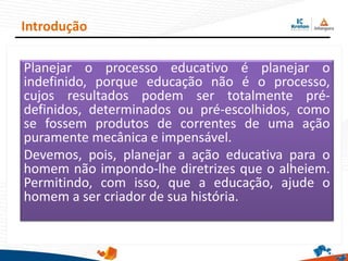 Planejar o processo educativo é planejar o
indefinido, porque educação não é o processo,
cujos resultados podem ser totalmente pré-
definidos, determinados ou pré-escolhidos, como
se fossem produtos de correntes de uma ação
puramente mecânica e impensável.
Devemos, pois, planejar a ação educativa para o
homem não impondo-lhe diretrizes que o alheiem.
Permitindo, com isso, que a educação, ajude o
homem a ser criador de sua história.
Introdução
 