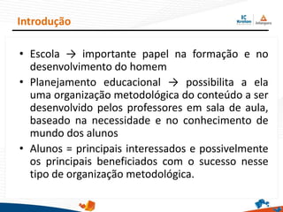 • Escola → importante papel na formação e no
desenvolvimento do homem
• Planejamento educacional → possibilita a ela
uma organização metodológica do conteúdo a ser
desenvolvido pelos professores em sala de aula,
baseado na necessidade e no conhecimento de
mundo dos alunos
• Alunos = principais interessados e possivelmente
os principais beneficiados com o sucesso nesse
tipo de organização metodológica.
Introdução
 