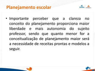 Planejamento escolar
• Importante perceber que a clareza no
conceito do planejamento proporciona maior
liberdade e mais autonomia do sujeito
professor, sendo que quanto menor for a
conceitualização de planejamento maior será
a necessidade de receitas prontas e modelos a
seguir.
 
