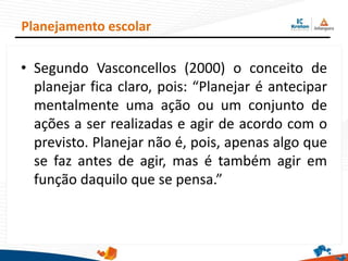 • Segundo Vasconcellos (2000) o conceito de
planejar fica claro, pois: “Planejar é antecipar
mentalmente uma ação ou um conjunto de
ações a ser realizadas e agir de acordo com o
previsto. Planejar não é, pois, apenas algo que
se faz antes de agir, mas é também agir em
função daquilo que se pensa.”
Planejamento escolar
 