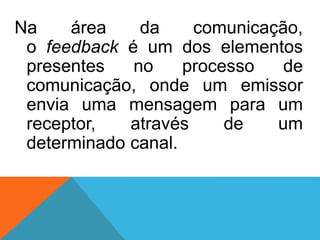 Na área da comunicação,
o feedback é um dos elementos
presentes no processo de
comunicação, onde um emissor
envia uma mensagem para um
receptor, através de um
determinado canal.
 