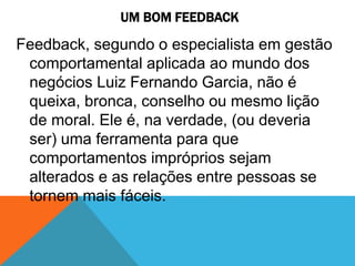 UM BOM FEEDBACK
Feedback, segundo o especialista em gestão
comportamental aplicada ao mundo dos
negócios Luiz Fernando Garcia, não é
queixa, bronca, conselho ou mesmo lição
de moral. Ele é, na verdade, (ou deveria
ser) uma ferramenta para que
comportamentos impróprios sejam
alterados e as relações entre pessoas se
tornem mais fáceis.
 