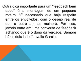 Outra dica importante para um “feedback bem
dado” é a montagem de um pequeno
roteiro. “É necessário que haja respeito
entre os envolvidos, com o desejo real de
que o outro apenas melhore. Por isso,
jamais entre em uma conversa de feedback
achando que é o dono da verdade. Sempre
há os dois lados”, avalia Garcia.
 