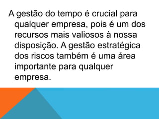 A gestão do tempo é crucial para
qualquer empresa, pois é um dos
recursos mais valiosos à nossa
disposição. A gestão estratégica
dos riscos também é uma área
importante para qualquer
empresa.
 