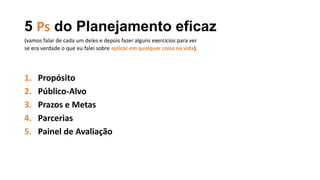 5 Ps do Planejamento eficaz
1. Propósito
2. Público-Alvo
3. Prazos e Metas
4. Parcerias
5. Painel de Avaliação
(vamos falar de cada um deles e depois fazer alguns exercícios para ver
se era verdade o que eu falei sobre aplicar em qualquer coisa na vida).
 