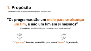 1. Propósito
“Os programas são um meio para se alcançar
um fim, e não um fim em si mesmos”
(Doug Fields, “Um Ministério para Líderes de Jovens com Propósitos”)
O “por que” deve ser entendido para que o “como” faça sentido.
“O Eterno fez todas as coisas com um propósito”. (Provérbios 16:4A)
 