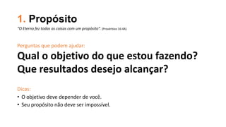 1. Propósito
Perguntas que podem ajudar:
Qual o objetivo do que estou fazendo?
Que resultados desejo alcançar?
Dicas:
• O objetivo deve depender de você.
• Seu propósito não deve ser impossível.
“O Eterno fez todas as coisas com um propósito”. (Provérbios 16:4A)
 