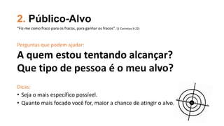 2. Público-Alvo
Perguntas que podem ajudar:
A quem estou tentando alcançar?
Que tipo de pessoa é o meu alvo?
Dicas:
• Seja o mais específico possível.
• Quanto mais focado você for, maior a chance de atingir o alvo.
“Fiz-me como fraco para os fracos, para ganhar os fracos”. (1 Coríntios 9:22)
 
