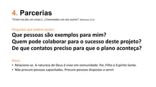 4. Parcerias
Perguntas que podem ajudar:
Que pessoas são exemplos para mim?
Quem pode colaborar para o sucesso deste projeto?
De que contatos preciso para que o plano aconteça?
Dicas:
• Relacione-se. A natureza de Deus é viver em comunidade: Pai, Filho e Espírito Santo.
• Não procure pessoas capacitadas. Procure pessoas dispostas a servir.
“Cristo nos faz um corpo [...] Conectados uns aos outros”. (Romanos 12.5)
 