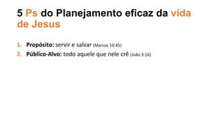 5 Ps do Planejamento eficaz da vida
de Jesus
1. Propósito: servir e salvar (Marcos 10:45)
2. Público-Alvo: todo aquele que nele crê (João 3:16)
 