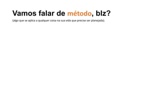 Vamos falar de método, blz?
(algo que se aplica a qualquer coisa na sua vida que precise ser planejada).
 