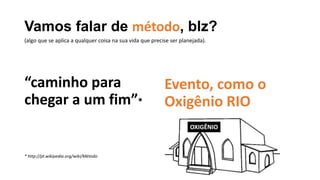 Vamos falar de método, blz?
“caminho para
chegar a um fim”*
* http://pt.wikipedia.org/wiki/Método
Evento, como o
Oxigênio RIO
(algo que se aplica a qualquer coisa na sua vida que precise ser planejada).
OXIGÊNIO
 