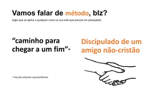 Vamos falar de método, blz?
“caminho para
chegar a um fim”*
* http://pt.wikipedia.org/wiki/Método
Discipulado de um
amigo não-cristão
(algo que se aplica a qualquer coisa na sua vida que precise ser planejada).
 