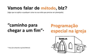 Vamos falar de método, blz?
“caminho para
chegar a um fim”*
* http://pt.wikipedia.org/wiki/Método
Programação
especial na igreja
(algo que se aplica a qualquer coisa na sua vida que precise ser planejada).
 