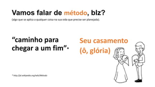Vamos falar de método, blz?
“caminho para
chegar a um fim”*
* http://pt.wikipedia.org/wiki/Método
Seu casamento
(ô, glória)
(algo que se aplica a qualquer coisa na sua vida que precise ser planejada).
 