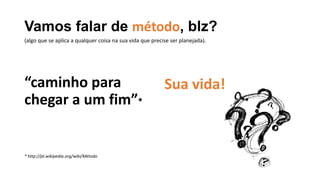 Vamos falar de método, blz?
“caminho para
chegar a um fim”*
* http://pt.wikipedia.org/wiki/Método
Sua vida!
(algo que se aplica a qualquer coisa na sua vida que precise ser planejada).
 