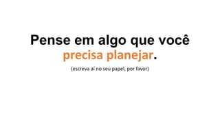 Pense em algo que você
precisa planejar.
(escreva aí no seu papel, por favor)
 