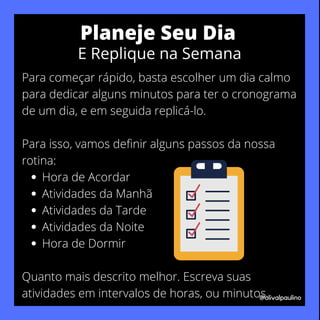 Hora de Acordar
Atividades da Manhã
Atividades da Tarde
Atividades da Noite
Hora de Dormir
Para começar rápido, basta escolher um dia calmo
para dedicar alguns minutos para ter o cronograma
de um dia, e em seguida replicá-lo.
Para isso, vamos definir alguns passos da nossa
rotina:
Quanto mais descrito melhor. Escreva suas
atividades em intervalos de horas, ou minutos.
@olivalpaulino
Planeje Seu Dia
E Replique na Semana
 