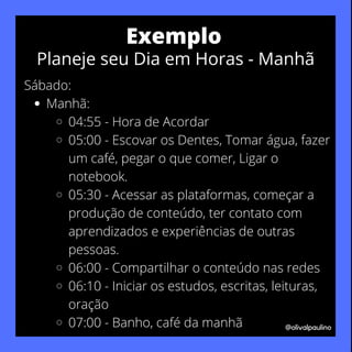 Manhã:
04:55 - Hora de Acordar
05:00 - Escovar os Dentes, Tomar água, fazer
um café, pegar o que comer, Ligar o
notebook.
05:30 - Acessar as plataformas, começar a
produção de conteúdo, ter contato com
aprendizados e experiências de outras
pessoas.
06:00 - Compartilhar o conteúdo nas redes
06:10 - Iniciar os estudos, escritas, leituras,
oração
07:00 - Banho, café da manhã
Sábado:
@olivalpaulino
Exemplo
Planeje seu Dia em Horas - Manhã
 