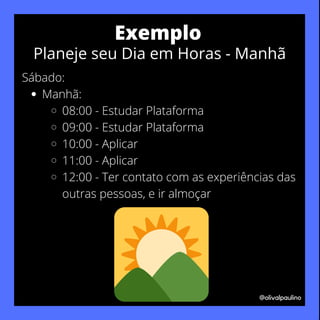 Manhã:
08:00 - Estudar Plataforma
09:00 - Estudar Plataforma
10:00 - Aplicar
11:00 - Aplicar
12:00 - Ter contato com as experiências das
outras pessoas, e ir almoçar
Sábado:
@olivalpaulino
Exemplo
Planeje seu Dia em Horas - Manhã
 