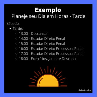 Tarde:
13:00 - Descansar
14:00 - Estudar Direito Penal
15:00 - Estudar Direito Penal
16:00 - Estudar Direito Processual Penal
17:00 - Estudar Direito Processual Penal
18:00 - Exercícios, Jantar e Descanso
Sábado:
@olivalpaulino
Exemplo
Planeje seu Dia em Horas - Tarde
 