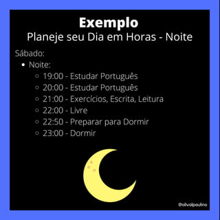 Noite:
19:00 - Estudar Português
20:00 - Estudar Português
21:00 - Exercícios, Escrita, Leitura
22:00 - Livre
22:50 - Preparar para Dormir
23:00 - Dormir
Sábado:
@olivalpaulino
Exemplo
Planeje seu Dia em Horas - Noite
 