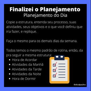 Hora de Acordar
Atividades da Manhã
Atividades da Tarde
Atividades da Noite
Hora de Dormir
Copie a estrutura, entenda seu processo, suas
atividades, seus objetivos e o que você definiu que
iria fazer, e replique.
Faça o mesmo para os demais dias da semana.
Todos temos o mesmo padrão de rotina, então, da
pra seguir a mesma estrutura:
@olivalpaulino
Finalizei o Planejamento
Planejamento do Dia
 
