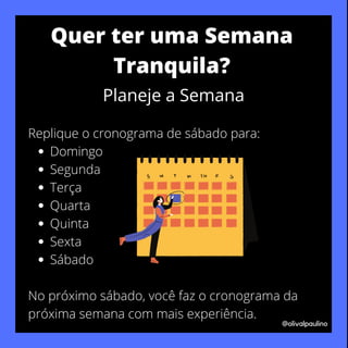 Domingo
Segunda
Terça
Quarta
Quinta
Sexta
Sábado
Replique o cronograma de sábado para:
No próximo sábado, você faz o cronograma da
próxima semana com mais experiência.
@olivalpaulino
Quer ter uma Semana
Tranquila?
Planeje a Semana
 