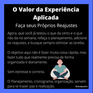 Agora, que você já testou o que da certo e o que
não da na semana, refaça o planejamento, adicione
os reajustes, e busque sempre otimizar as tarefas.
O objetivo aqui não é fazer muita coisa rápida, mas
fazer tudo que realmente precisa de forma
organizada e diariamente.
Sem estresse e correria.
O Planejamento, cronograma, organização, servem
para te trazer paz e realização. @olivalpaulino
O Valor da Experiência
Aplicada
Faça seus Próprios Reajustes
 