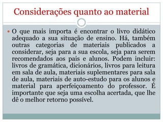 Considerações quanto ao material
 O que mais importa é encontrar o livro didático

adequado a sua situação de ensino. Há, também
outras categorias de materiais publicados a
considerar, seja para a sua escola, seja para serem
recomendados aos pais e alunos. Podem incluir:
livros de gramática, dicionários, livros para leitura
em sala de aula, materiais suplementares para sala
de aula, materiais de auto-estudo para os alunos e
material para aperfeiçoamento do professor. É
importante que seja uma escolha acertada, que lhe
dê o melhor retorno possível.

 