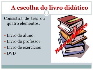 A escolha do livro didático
Consistirá de três ou
quatro elementos:
 Livro do aluno
 Livro do professor
 Livro de exercícios
 DVD

 
