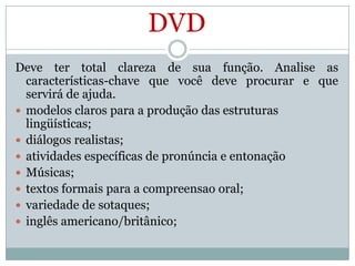 DVD
Deve ter total clareza de sua função. Analise as
características-chave que você deve procurar e que
servirá de ajuda.
 modelos claros para a produção das estruturas
lingüísticas;
 diálogos realistas;
 atividades específicas de pronúncia e entonação
 Músicas;
 textos formais para a compreensao oral;
 variedade de sotaques;
 inglês americano/britânico;

 