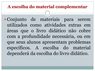 A escolha do material complementar
 Conjunto

de materiais para serem
utilizados como atividades extras em
áreas que o livro didático não cobre
com a profundidade necessária, ou em
que seus alunos apresentam problemas
específicos. A escolha do material
dependerá da escolha do livro didático.

 