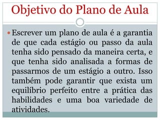 Objetivo do Plano de Aula
 Escrever um plano de aula é a garantia

de que cada estágio ou passo da aula
tenha sido pensado da maneira certa, e
que tenha sido analisada a formas de
passarmos de um estágio a outro. Isso
também pode garantir que exista um
equilíbrio perfeito entre a prática das
habilidades e uma boa variedade de
atividades.

 