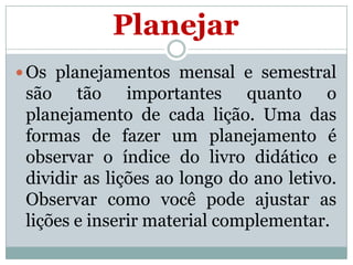 Planejar
 Os planejamentos mensal e semestral

são tão importantes quanto o
planejamento de cada lição. Uma das
formas de fazer um planejamento é
observar o índice do livro didático e
dividir as lições ao longo do ano letivo.
Observar como você pode ajustar as
lições e inserir material complementar.

 
