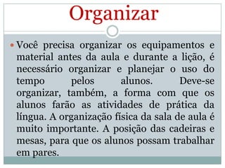 Organizar
 Você precisa organizar os equipamentos e

material antes da aula e durante a lição, é
necessário organizar e planejar o uso do
tempo
pelos
alunos.
Deve-se
organizar, também, a forma com que os
alunos farão as atividades de prática da
língua. A organização física da sala de aula é
muito importante. A posição das cadeiras e
mesas, para que os alunos possam trabalhar
em pares.

 