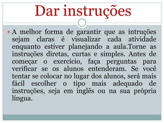 Dar instruções
 A melhor forma de garantir que as intruções

sejam claras é visualizar cada atividade
enquanto estiver planejando a aula.Torne as
instruções diretas, curtas e simples. Antes de
começar o exercício, faça perguntas para
verificar se os alunos entenderam. Se você
tentar se colocar no lugar dos alunos, será mais
fácil escolher o tipo mais adequado de
instruções, seja em inglês ou na sua própria
língua.

 