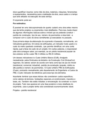 deve quantificar insumos como mão de obra, materiais, máquinas, ferramentas
e equipamentos, necessários para a realização da obra, seus custos e o tempo
que será utilizado na execução de cada serviço.
O orçamento pode ser:
Por estimativa:
É possível ter uma ideia aproximada de quanto custará uma obra antes mesmo
que ela tenha projetos ou orçamentos mais detalhados. Para isso, basta dispor
de algumas informações básicas sobre o imóvel que se pretende construir -
padrão de construção, tipo de uso, número de pavimentos e área total - e
comparar com o custo de obras semelhantes já executadas no passado.
Essa primeira etapa de elaboração do orçamento é baseada, normalmente, em
indicadores genéricos. Em obras de edificações, um indicador muito usado é o
custo do metro quadrado construído, que permite identificar, em uma conta
rápida, qual a faixa de custo de um projeto. Em outras palavras, o responsável
pela obra consegue saber, por exemplo, se um prédio residencial popular de
dez andares vai lhe custar R$ 2 milhões ou R$ 20 milhões.
Um desses indicadores é o Custo Unitário Básico (CUB), divulgado
mensalmente pelos Sindicatos da Indústria da Construção Civil (SindusCon)
regionais. Os valores variam de acordo com itens como tipo de uso do imóvel
(residencial, comercial, industrial), padrão da construção (popular, médio ou
alto padrão) e número de pavimentos. O Custo Unitário PINI de Edificações
(Cupe), produzido mensalmente pelo departamento de Engenharia e Custos da
PINI, é outro indicador de referência para esse tipo de estimativa.
Importante lembrar que esses índices não consideram custos específicos,
como valores de terrenos, fundações especiais, ar-condicionado, impostos e
taxas, etc. Também não estão incluídas a remuneração do construtor e o lucro
do projeto. Tudo isso aparece em uma fase posterior e mais detalhada do
orçamento, caso o projeto tenha sido considerado economicamente viável.
Projetos - padrão residencial
 